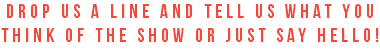 drop us a line and tell us what you think of the show or just say hello!